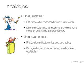 Analogies
• Un illusionniste :
• Fait disparaître certaines limites du matériels
• Donne l’illusion que la machine a une mémoire
infinie et une infinité de processeurs
• Un gouvernement :
• Protège les utilisateurs les uns des autres
• Partage des ressources de façon eﬃcace et
équitable
Crédit: P. Giguère
 