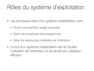 Rôles du système d’exploitation
• Les principaux rôles d’un système d’exploitation sont:
• Fournir une interface usager conviviale.
• Gérer, lire et exécuter des programmes.
• Gérer les ressources matérielles de l’ordinateur.
• Le but d’un système d’exploitation est de faciliter
l’utilisation de l’ordinateur et de rendre son utilisation
eﬃcace.
 