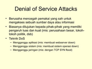 Denial of Service Attacks
• Berusaha mencegah pemakai yang sah untuk
mengakses sebuah sumber daya atau informasi
• Biasanya ditujukan kepada pihak-pihak yang memiliki
pengaruh luas dan kuat (mis: perusahaan besar, tokoh-
tokoh politik, dsb)
• Teknik DoS
– Mengganggu aplikasi (mis: membuat webserver down)
– Mengganggu sistem (mis: membuat sistem operasi down)
– Mengganggu jaringan (mis: dengan TCP SYN flood)
 