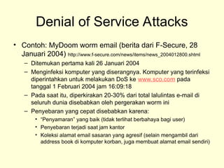 Denial of Service Attacks
• Contoh: MyDoom worm email (berita dari F-Secure, 28
Januari 2004) http://www.f-secure.com/news/items/news_2004012800.shtml
– Ditemukan pertama kali 26 Januari 2004
– Menginfeksi komputer yang diserangnya. Komputer yang terinfeksi
diperintahkan untuk melakukan DoS ke www.sco.com pada
tanggal 1 Februari 2004 jam 16:09:18
– Pada saat itu, diperkirakan 20-30% dari total lalulintas e-mail di
seluruh dunia disebabkan oleh pergerakan worm ini
– Penyebaran yang cepat disebabkan karena:
• “Penyamaran” yang baik (tidak terlihat berbahaya bagi user)
• Penyebaran terjadi saat jam kantor
• Koleksi alamat email sasaran yang agresif (selain mengambil dari
address book di komputer korban, juga membuat alamat email sendiri)
 