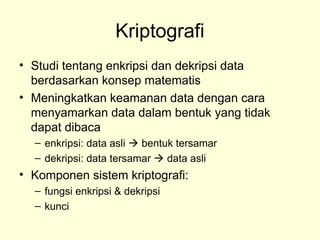 Kriptografi
• Studi tentang enkripsi dan dekripsi data
berdasarkan konsep matematis
• Meningkatkan keamanan data dengan cara
menyamarkan data dalam bentuk yang tidak
dapat dibaca
– enkripsi: data asli  bentuk tersamar
– dekripsi: data tersamar  data asli
• Komponen sistem kriptografi:
– fungsi enkripsi & dekripsi
– kunci
 
