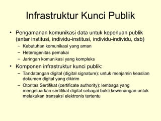 Infrastruktur Kunci Publik
• Pengamanan komunikasi data untuk keperluan publik
(antar institusi, individu-institusi, individu-individu, dsb)
– Kebutuhan komunikasi yang aman
– Heterogenitas pemakai
– Jaringan komunikasi yang kompleks
• Komponen infrastruktur kunci publik:
– Tandatangan digital (digital signature): untuk menjamin keaslian
dokumen digital yang dikirim
– Otoritas Sertifikat (certificate authority): lembaga yang
mengeluarkan sertifikat digital sebagai bukti kewenangan untuk
melakukan transaksi elektronis tertentu
 