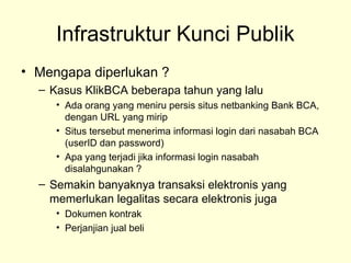 Infrastruktur Kunci Publik
• Mengapa diperlukan ?
– Kasus KlikBCA beberapa tahun yang lalu
• Ada orang yang meniru persis situs netbanking Bank BCA,
dengan URL yang mirip
• Situs tersebut menerima informasi login dari nasabah BCA
(userID dan password)
• Apa yang terjadi jika informasi login nasabah
disalahgunakan ?
– Semakin banyaknya transaksi elektronis yang
memerlukan legalitas secara elektronis juga
• Dokumen kontrak
• Perjanjian jual beli
 