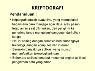 KRIPTOGRAFI
Pendahuluan :
• Kriptografi adalah suatu ilmu yang mempelajari
bagaimana cara menjaga agar data atau pesan
tetap aman saat dikirimkan, dari pengirim ke
penerima tanpa mengalami gangguan dari pihak
ketiga
• Hal ini seiring dengan semakin berkembangnya
teknologi jaringan komputer dan internet
• Semakin banyaknya aplikasi yang muncul
memanfaatkan teknologi jaringan
• Beberapa aplikasi tersebut menuntut tingkat aplikasi
pengiriman data yang aman
 