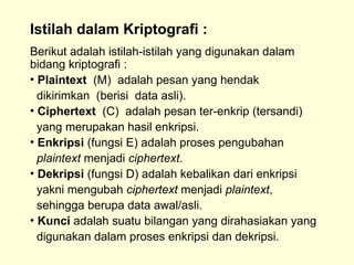 Istilah dalam Kriptografi :
Berikut adalah istilah-istilah yang digunakan dalam
bidang kriptografi :
• Plaintext (M) adalah pesan yang hendak
dikirimkan (berisi data asli).
• Ciphertext (C) adalah pesan ter-enkrip (tersandi)
yang merupakan hasil enkripsi.
• Enkripsi (fungsi E) adalah proses pengubahan
plaintext menjadi ciphertext.
• Dekripsi (fungsi D) adalah kebalikan dari enkripsi
yakni mengubah ciphertext menjadi plaintext,
sehingga berupa data awal/asli.
• Kunci adalah suatu bilangan yang dirahasiakan yang
digunakan dalam proses enkripsi dan dekripsi.
 