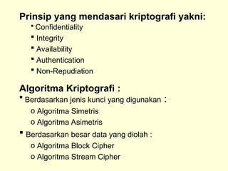 Prinsip yang mendasari kriptografi yakni:
 Confidentiality
 Integrity
 Availability
 Authentication
 Non-Repudiation
Algoritma Kriptografi :
 Berdasarkan jenis kunci yang digunakan :
o Algoritma Simetris
o Algoritma Asimetris
 Berdasarkan besar data yang diolah :
o Algoritma Block Cipher
o Algoritma Stream Cipher
 