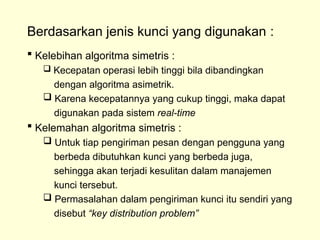 Berdasarkan jenis kunci yang digunakan :
 Kelebihan algoritma simetris :
 Kecepatan operasi lebih tinggi bila dibandingkan
dengan algoritma asimetrik.
 Karena kecepatannya yang cukup tinggi, maka dapat
digunakan pada sistem real-time
 Kelemahan algoritma simetris :
 Untuk tiap pengiriman pesan dengan pengguna yang
berbeda dibutuhkan kunci yang berbeda juga,
sehingga akan terjadi kesulitan dalam manajemen
kunci tersebut.
 Permasalahan dalam pengiriman kunci itu sendiri yang
disebut “key distribution problem”
 