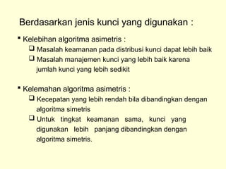 Berdasarkan jenis kunci yang digunakan :
 Kelebihan algoritma asimetris :
 Masalah keamanan pada distribusi kunci dapat lebih baik
 Masalah manajemen kunci yang lebih baik karena
jumlah kunci yang lebih sedikit
 Kelemahan algoritma asimetris :
 Kecepatan yang lebih rendah bila dibandingkan dengan
algoritma simetris
 Untuk tingkat keamanan sama, kunci yang
digunakan lebih panjang dibandingkan dengan
algoritma simetris.
 