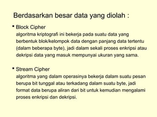Berdasarkan besar data yang diolah :
 Block Cipher
algoritma kriptografi ini bekerja pada suatu data yang
berbentuk blok/kelompok data dengan panjang data tertentu
(dalam beberapa byte), jadi dalam sekali proses enkripsi atau
dekripsi data yang masuk mempunyai ukuran yang sama.
 Stream Cipher
algoritma yang dalam operasinya bekerja dalam suatu pesan
berupa bit tunggal atau terkadang dalam suatu byte, jadi
format data berupa aliran dari bit untuk kemudian mengalami
proses enkripsi dan dekripsi.
 