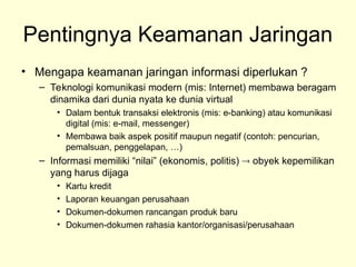 Pentingnya Keamanan Jaringan
• Mengapa keamanan jaringan informasi diperlukan ?
– Teknologi komunikasi modern (mis: Internet) membawa beragam
dinamika dari dunia nyata ke dunia virtual
• Dalam bentuk transaksi elektronis (mis: e-banking) atau komunikasi
digital (mis: e-mail, messenger)
• Membawa baik aspek positif maupun negatif (contoh: pencurian,
pemalsuan, penggelapan, …)
– Informasi memiliki “nilai” (ekonomis, politis)  obyek kepemilikan
yang harus dijaga
• Kartu kredit
• Laporan keuangan perusahaan
• Dokumen-dokumen rancangan produk baru
• Dokumen-dokumen rahasia kantor/organisasi/perusahaan
 