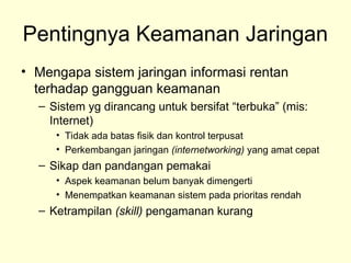 Pentingnya Keamanan Jaringan
• Mengapa sistem jaringan informasi rentan
terhadap gangguan keamanan
– Sistem yg dirancang untuk bersifat “terbuka” (mis:
Internet)
• Tidak ada batas fisik dan kontrol terpusat
• Perkembangan jaringan (internetworking) yang amat cepat
– Sikap dan pandangan pemakai
• Aspek keamanan belum banyak dimengerti
• Menempatkan keamanan sistem pada prioritas rendah
– Ketrampilan (skill) pengamanan kurang
 