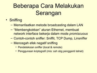 Beberapa Cara Melakukan
Serangan
• Sniffing
– Memanfaatkan metode broadcasting dalam LAN
– “Membengkokkan” aturan Ethernet, membuat
network interface bekerja dalam mode promiscuous
– Contoh-contoh sniffer: Sniffit, TCP Dump, Linsniffer
– Mencegah efek negatif sniffing
• Pendeteksian sniffer (local & remote)
• Penggunaan kriptografi (mis: ssh sbg pengganti telnet)
 