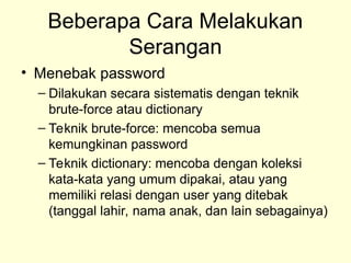Beberapa Cara Melakukan
Serangan
• Menebak password
– Dilakukan secara sistematis dengan teknik
brute-force atau dictionary
– Teknik brute-force: mencoba semua
kemungkinan password
– Teknik dictionary: mencoba dengan koleksi
kata-kata yang umum dipakai, atau yang
memiliki relasi dengan user yang ditebak
(tanggal lahir, nama anak, dan lain sebagainya)
 