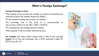 What is Foreign Exchange?
Foreign Exchange or forex
The trading of one currency for another or system of converting one
national currency into another (Rupee for Dollar).
It also involves trading one currency for another.
An exchange rate is the price of a currency(value of
one currency relative to the other 1$US = Rs.82.9).
It is essential for the trading between nations.
Most popular is the U.S dollar followed by euro.
For example, how many Indian rupees does it take to buy one U.S.
Dollar? As of now, the exchange rate is 82.9, meaning it takes Rs.
82.9 to buy $1 U.S.
 