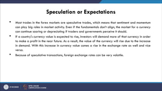 Speculation or Expectations
 Most trades in the forex markets are speculative trades, which means that sentiment and momentum
can play big roles in market activity. Even if the fundamentals don’t align, the market for a currency
can continue soaring or depreciating if traders and governments perceive it should.
 If a country's currency value is expected to rise, investors will demand more of that currency in order
to make a profit in the near future. As a result, the value of the currency will rise due to the increase
in demand. With this increase in currency value comes a rise in the exchange rate as well and vice
versa.
 Because of speculative transactions, foreign exchange rates can be very volatile.
 