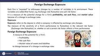 Foreign Exchange Exposure
Each firm is “exposed” to unforeseen changes by a number of variables in its environment. These
variables are called Risk Factor. e.g. Exchange rate fluctuation one such risk factor.
It is a measure of the potential change for a firm’s profitability, net cash flow, and market value
because of a change in exchange rates.
Exposure:
Exposure refers to the degree to which a company is affected by exchange rate changes.
The measure of the sensitivity of a firm’s performance to fluctuations in the relevant risk factor
(Exchange rate fluctuation) i.e. whether or not a certain risk factor affects a firms performance.
Foreign Exchange Exposure
A measure of the potential for a firm’s
– Profitability
– Net cash flow
– Market value of assets and liabilities
to change because of a change in exchange rates
 