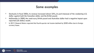 Some examples
• Starbucks: In fiscal 2004, its revenue increased almost 32%, (in part) because of the weakening U.S.
dollar against both the Canadian dollar and the British pound.
• McDonalds: In 2000, the weak euro, British pound and Australian dollar had a negative impact upon
reported (US dollar) results.
• In 2017, General Motors reported that fourth-quarter net income declined by $500 million due to foreign
currency losses.
 