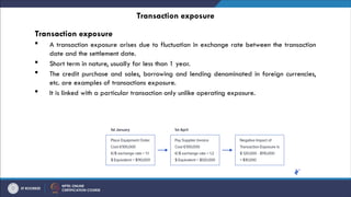 Transaction exposure
Transaction exposure
 A transaction exposure arises due to fluctuation in exchange rate between the transaction
date and the settlement date.
 Short term in nature, usually for less than 1 year.
 The credit purchase and sales, borrowing and lending denominated in foreign currencies,
etc. are examples of transactions exposure.
 It is linked with a particular transaction only unlike operating exposure.
 