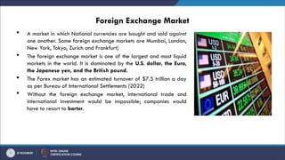 Foreign Exchange Market
 A market in which National currencies are bought and sold against
one another. Some foreign exchange markets are Mumbai, London,
New York, Tokyo, Zurich and Frankfurt)
 The foreign exchange market is one of the largest and most liquid
markets in the world. It is dominated by the U.S. dollar, the Euro,
the Japanese yen, and the British pound.
 The Forex market has an estimated turnover of $7.5 trillion a day
as per Bureau of International Settlements (2022)
 Without the foreign exchange market, international trade and
international investment would be impossible; companies would
have to resort to barter.
 