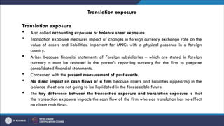 Translation exposure
Translation exposure
 Also called accounting exposure or balance sheet exposure.
 Translation exposure measures impact of changes in foreign currency exchange rate on the
value of assets and liabilities. Important for MNCs with a physical presence in a foreign
country.
 Arises because financial statements of Foreign subsidiaries – which are stated in foreign
currency – must be restated in the parent’s reporting currency for the firm to prepare
consolidated financial statements.
 Concerned with the present measurement of past events.
 No direct impact on cash flows of a firm because assets and liabilities appearing in the
balance sheet are not going to be liquidated in the foreseeable future.
 The key difference between the transaction exposure and translation exposure is that
the transaction exposure impacts the cash flow of the firm whereas translation has no effect
on direct cash flows.
 