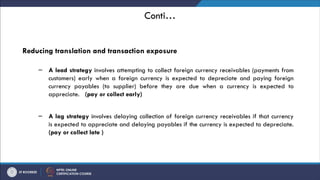 Conti…
Reducing translation and transaction exposure
– A lead strategy involves attempting to collect foreign currency receivables (payments from
customers) early when a foreign currency is expected to depreciate and paying foreign
currency payables (to supplier) before they are due when a currency is expected to
appreciate. (pay or collect early)
– A lag strategy involves delaying collection of foreign currency receivables if that currency
is expected to appreciate and delaying payables if the currency is expected to depreciate.
(pay or collect late )
 