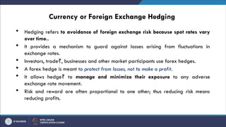 Currency or Foreign Exchange Hedging
 Hedging refers to avoidance of foreign exchange risk because spot rates vary
over time..
 It provides a mechanism to guard against losses arising from fluctuations in
exchange rates.
 Investors, trade , businesses and other market participants use forex hedges.
₹
 A forex hedge is meant to protect from losses, not to make a profit.
 It allows hedge to
₹ manage and minimize their exposure to any adverse
exchange rate movement.
 Risk and reward are often proportional to one other; thus reducing risk means
reducing profits.
 