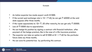 Example
• An Indian exporter has made export worth $1000.
• If the current spot exchange rate is 1$ = 60, he can get 60000 at the said
₹ ₹
date suppose after three months.
• if the rupee appreciates to 1$= . 50 after maturity, he can get only 50000.
₹ ₹
• Loss of 10000 due to appreciation.
₹
• He can hedge his position by signing a contract with financial institutions after
payment of the hedge premium, like in the case of a life insurance premium.
• The exporter can take an option to sell $1000 at $1 = 60 for the particular
₹
future date say three months.
• He can save his potential loss by performing this contract.
 