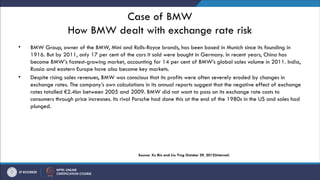 Case of BMW
How BMW dealt with exchange rate risk
• BMW Group, owner of the BMW, Mini and Rolls-Royce brands, has been based in Munich since its founding in
1916. But by 2011, only 17 per cent of the cars it sold were bought in Germany. In recent years, China has
become BMW’s fastest-growing market, accounting for 14 per cent of BMW’s global sales volume in 2011. India,
Russia and eastern Europe have also become key markets.
• Despite rising sales revenues, BMW was conscious that its profits were often severely eroded by changes in
exchange rates. The company’s own calculations in its annual reports suggest that the negative effect of exchange
rates totalled €2.4bn between 2005 and 2009. BMW did not want to pass on its exchange rate costs to
consumers through price increases. Its rival Porsche had done this at the end of the 1980s in the US and sales had
plunged.
Source: Xu Bin and Liu Ying October 29, 2012(Internet)
 