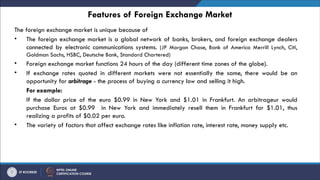 Features of Foreign Exchange Market
The foreign exchange market is unique because of
• The foreign exchange market is a global network of banks, brokers, and foreign exchange dealers
connected by electronic communications systems. (JP Morgan Chase, Bank of America Merrill Lynch, Citi,
Goldman Sachs, HSBC, Deutsche Bank, Standard Chartered)
• Foreign exchange market functions 24 hours of the day (different time zones of the globe).
• If exchange rates quoted in different markets were not essentially the same, there would be an
opportunity for arbitrage - the process of buying a currency low and selling it high.
For example:
If the dollar price of the euro $0.99 in New York and $1.01 in Frankfurt. An arbitrageur would
purchase Euros at $0.99 in New York and immediately resell them in Frankfurt for $1.01, thus
realizing a profits of $0.02 per euro.
• The variety of factors that affect exchange rates like inflation rate, interest rate, money supply etc.
 