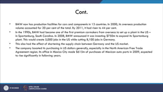 Cont.
• BMW now has production facilities for cars and components in 13 countries. In 2000, its overseas production
volume accounted for 20 per cent of the total. By 2011, it had risen to 44 per cent.
• In the 1990s, BMW had become one of the first premium carmakers from overseas to set up a plant in the US –
in Spartanburg, South Carolina. In 2008, BMW announced it was investing $750m to expand its Spartanburg
plant. This would create 5,000 jobs in the US while cutting 8,100 jobs in Germany.
• This also had the effect of shortening the supply chain between Germany and the US market.
• The company boosted its purchasing in US dollars generally, especially in the North American Free Trade
Agreement region. Its office in Mexico City made $615m of purchases of Mexican auto parts in 2009, expected
to rise significantly in following years.
 