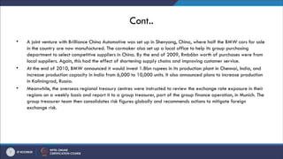 Cont..
• A joint venture with Brilliance China Automotive was set up in Shenyang, China, where half the BMW cars for sale
in the country are now manufactured. The carmaker also set up a local office to help its group purchasing
department to select competitive suppliers in China. By the end of 2009, Rmb6bn worth of purchases were from
local suppliers. Again, this had the effect of shortening supply chains and improving customer service.
• At the end of 2010, BMW announced it would invest 1.8bn rupees in its production plant in Chennai, India, and
increase production capacity in India from 6,000 to 10,000 units. It also announced plans to increase production
in Kaliningrad, Russia.
• Meanwhile, the overseas regional treasury centres were instructed to review the exchange rate exposure in their
regions on a weekly basis and report it to a group treasurer, part of the group finance operation, in Munich. The
group treasurer team then consolidates risk figures globally and recommends actions to mitigate foreign
exchange risk.
 