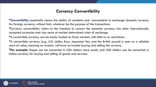 Currency Convertibility
Convertibility essentially means the ability of residents and nonresidents to exchange domestic currency
for foreign currency, without limit, whatever be the purpose of the transactions.
Currency convertibility refers to the freedom to convert the domestic currency into other internationally
accepted currencies and vice versa at market determined rates of exchange.
A convertible currency can be easily traded on forex markets with little to no restrictions.
A convertible currency (e.g., U.S. dollar, Euro, Japanese Yen, and the British pound) is seen as a reliable
store of value, meaning an investor will have no trouble buying and selling the currency.
For example: Rupee can be converted in USA dollars more easily and USA dollars can be converted in
Indian currency for buying and selling of goods and services.
 