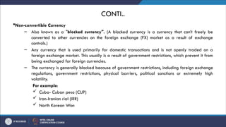 CONTI..
Non-convertible Currency
– Also known as a "blocked currency". (A blocked currency is a currency that can’t freely be
converted to other currencies on the foreign exchange (FX) market as a result of exchange
controls.)
– Any currency that is used primarily for domestic transactions and is not openly traded on a
foreign exchange market. This usually is a result of government restrictions, which prevent it from
being exchanged for foreign currencies.
– The currency is generally blocked because of government restrictions, including foreign exchange
regulations, government restrictions, physical barriers, political sanctions or extremely high
volatility.​
​
​
​
​
​
​
For example:
 Cuba- Cuban peso (CUP)
 Iran-Iranian rial (IRR)
 North Korean Won
 