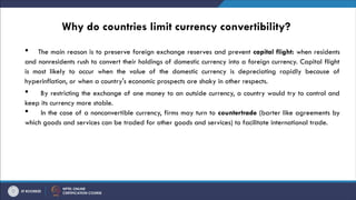 Why do countries limit currency convertibility?
 The main reason is to preserve foreign exchange reserves and prevent capital flight: when residents
and nonresidents rush to convert their holdings of domestic currency into a foreign currency. Capital flight
is most likely to occur when the value of the domestic currency is depreciating rapidly because of
hyperinflation, or when a country's economic prospects are shaky in other respects.
 By restricting the exchange of one money to an outside currency, a country would try to control and
keep its currency more stable.
 In the case of a nonconvertible currency, firms may turn to countertrade (barter like agreements by
which goods and services can be traded for other goods and services) to facilitate international trade.
 