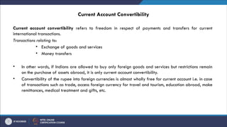 Current Account Convertibility
Current account convertibility refers to freedom in respect of payments and transfers for current
international transactions.
Transactions relating to:
• Exchange of goods and services
• Money transfers
• In other words, if Indians are allowed to buy only foreign goods and services but restrictions remain
on the purchase of assets abroad, it is only current account convertibility.
• Convertibility of the rupee into foreign currencies is almost wholly free for current account i.e. in case
of transactions such as trade, access foreign currency for travel and tourism, education abroad, make
remittances, medical treatment and gifts, etc.
 