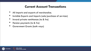 Current Account Transactions
 All imports and exports of merchandise.
 Invisible Exports and Imports (sale/purchase of services)
 Inward private remittances (to & fro)
 Pension payments (to & fro)
 Government Grants (both ways)
 
