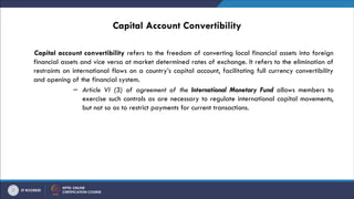 Capital Account Convertibility
Capital account convertibility refers to the freedom of converting local financial assets into foreign
financial assets and vice versa at market determined rates of exchange. It refers to the elimination of
restraints on international flows on a country’s capital account, facilitating full currency convertibility
and opening of the financial system.
– Article VI (3) of agreement of the International Monetary Fund allows members to
exercise such controls as are necessary to regulate international capital movements,
but not so as to restrict payments for current transactions.
 