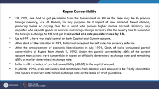 Rupee Convertibility
• Till 1991, one had to get permission from the Government or RBI as the case may be to procure
foreign currency, say US Dollars, for any purpose. Be it import of raw material, travel abroad,
procuring books or paying fees for a ward who pursues higher studies abroad. Similarly, any
exporter who exports goods or services and brings foreign currency into the country has to surrender
the foreign exchange to RBI and get it converted at a rate pre-determined by RBI.
• Up to1991, there was rigid control on both Capital and Current account.
• After start of liberalization in1991, India had accepted the IMF rules for currency reforms.
• After the announcement of economic liberalization in July 1991, Govt. of India announced partial
convertibility of Rupee from March 1, 1992. Under this partial convertibility 40% of the current
account transactions were convertible in rupee at officially determined exchange rate and remaining
60% at market determined exchange rate.
• India is still a country of partial convertibility (40:60) in the capital account.
• In March’ 1994, even indivisibles and remittances from abroad were allowed to be freely convertible
into rupees at market determined exchange rate on the basis of strict guidelines.
 