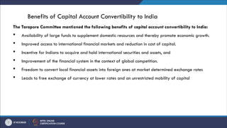 Benefits of Capital Account Convertibility to India
The Tarapore Committee mentioned the following benefits of capital account convertibility to India:
 Availability of large funds to supplement domestic resources and thereby promote economic growth.
 Improved access to international financial markets and reduction in cost of capital.
 Incentive for Indians to acquire and hold international securities and assets, and
 Improvement of the financial system in the context of global competition.
 Freedom to convert local financial assets into foreign ones at market determined exchange rates
 Leads to free exchange of currency at lower rates and an unrestricted mobility of capital
 