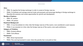 Differences and Comparison
Aims
• FERA- To regulate the foreign exchange in order to conserve foreign reserves.
• FEMA- To facilitate and manage external trade and payments and encourage dealings in foreign exchange to
liberalise the economy and create opportunities for growth and development.
Number of Sections
• FERA- 81 sections
• FEMA- 49 sections
Enactment Background
• FERA – It was formulated at a time when the foreign reserves of the country were considered a scant resource
• FEMA- It was enacted at a time when the foreign reserves of the country were quite satisfactory
Category of Violation
• FERA- Criminal offence
• FEMA- Civil offence
Punishment
• FERA- Direct imprisonment
• FEMA- Fine and imprisonment in cases where the penalty fee is not paid on time
 