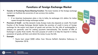 Functions of foreign Exchange Market
 Transfer of Purchasing Power/Clearing Function- The basic function of the foreign exchange
market is to facilitate the conversion of one currency into another.
Example:
– if an American businessman plans a trip to India, he exchanges U.S. dollars for Indian
rupees through the foreign exchange market.
 Provision of Credit - Just like domestic trade, foreign trade also depends on credit. The Credit
Function of the Foreign Exchange Market implies the provision of credit in terms of foreign
exchange for the export and import of goods and services. For this, bills of exchange(like a
cheque) are generally used for making payments internationally. The duration of Bills of
Exchange is usually three months. The main purpose of credit is to help the importer in taking
possession of goods, sell them and obtain the money to pay the bills.
 Example:
• Paytm had raised $300 million from Warren Buffett’s Berkshire Hathaway in
September 2018.
 
