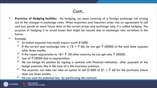 Conti..
• Provision of Hedging facilities -By hedging, we mean covering of a foreign exchange risk arising
out of the changes in exchange rates. When exporters and importers enter into an agreement to sell
and buy goods on some future date at the current prices and exchange rate, it is called hedging. The
purpose of hedging is to avoid losses that might be caused due to exchange rate variations in the
future.
• Example
 An Indian exporter has made export worth $1000.
 If the current spot exchange rate is 1$ = 60, he can get 60000 at the said date suppose
₹ ₹
after three months.
 if the rupee appreciates to 1$= . 50 after maturity, he can get only 50000.
₹ ₹
 Loss of 10000 due to appreciation.
₹
 He can hedge his position by signing a contract with financial institutions after payment of the
hedge premium, like in the case of a life insurance premium.
 The exporter can take can take an option to sell $1000 at $1 = 60 for the particular future
₹
date say three months.
 He can save his potential loss by performing this contract.
 