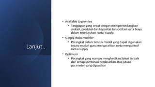 Lanjut..
• Available to promise
• Tanggapan yang cepat dengan mempertimbangkan
alokasi, produksi dan kapasitas tansportasi serta biaya
dalam keseluruhan rantai supply.
• Supply chain modeler
• Perangkat dalam bentuk model yang dapat digunakan
secara mudah guna mengarahkan serta mengontrol
rantai supply
• Optimizer
• Perangkat yang mampu menghasilkan Solusi terbaik
dari setiap kombinasi berdasarkan atas jutaan
parameter yang digunakan
 