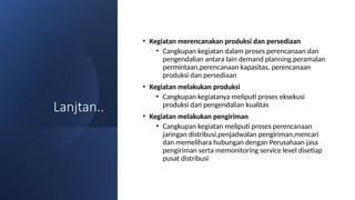 Lanjtan..
• Kegiatan merencanakan produksi dan persediaan
• Cangkupan kegiatan dalam proses perencanaan dan
pengendalian antara lain demand planning,peramalan
permintaan,perencanaan kapasitas, perencanaan
produksi dan persediaan
• Kegiatan melakukan produksi
• Cangkupan kegiatanya meliputi proses eksekusi
produksi dan pengendalian kualitas
• Kegiatan melakukan pengiriman
• Cangkupan kegiatan meliputi proses perencanaan
jaringan distribusi,penjadwalan pengiriman,mencari
dan memelihara hubungan dengan Perusahaan jasa
pengiriman serta memonitoring service level disetiap
pusat distribusi
 