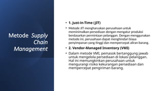 Metode Supply
Chain
Management
• 1. Just-in-Time (JIT)
• Metode JIT mengharuskan perusahaan untuk
meminimalkan persediaan dengan mengatur produksi
berdasarkan permintaan pelanggan. Dengan menggunakan
metode ini, perusahaan dapat menghindari biaya
penyimpanan yang tinggi dan mempercepat aliran barang.
• 2. Vendor-Managed Inventory (VMI)
• Dalam metode VMI, pemasok bertanggung jawab
untuk mengelola persediaan di lokasi pelanggan.
Hal ini memungkinkan perusahaan untuk
mengurangi risiko kekurangan persediaan dan
mempercepat pengiriman barang.
 