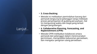 Lanjut..
• 3. Cross-Docking
• Metode ini melibatkan pemindahan barang dari
pemasok langsung ke pelanggan tanpa melewati
proses penyimpanan di gudang perusahaan. Hal
ini mengurangi waktu dan biaya yang terkait
dengan pergudangan.
• 4. Collaborative Planning, Forecasting, and
Replenishment (CPFR)
• Metode CPFR melibatkan kolaborasi antara
pemasok dan pelanggan dalam merencanakan
permintaan, memprediksi kebutuhan persediaan,
dan mengatur pengisian ulang persediaan.
 