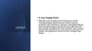 Lanjut..
• 5. Lean Supply Chain
• Metode Lean Supply Chain bertujuan untuk
menghilangkan pemborosan dalam proses
produksi dan distribusi. Dengan mengidentifikasi
dan menghilangkan aktivitas yang tidak bernilai
yang tidak memberikan nilai tambah, perusahaan
dapat meningkatkan efisiensi dan mengurangi
biaya.
 
