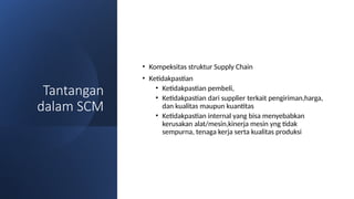 Tantangan
dalam SCM
• Kompeksitas struktur Supply Chain
• Ketidakpastian
• Ketidakpastian pembeli,
• Ketidakpastian dari supplier terkait pengiriman,harga,
dan kualitas maupun kuantitas
• Ketidakpastian internal yang bisa menyebabkan
kerusakan alat/mesin,kinerja mesin yng tidak
sempurna, tenaga kerja serta kualitas produksi
 