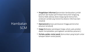 Hambatan
SCM
• Pengelolaan Informasi (peramalan berdasarkan jumlah
pesanan dan bukan permintaan konsumen langsung.
Karena tidak adanya akses langsung kei konsumen,
produsen cenderung menerima distorsi informasi dari
retailer)
• Operasional (proses pemesanan hingga pemenuhan
pesanan tersebut)
• Harga (Kebijakan penetapan harga untuk suatu produk
dapat menyebabkan peningkatan variabilitas pesanan.)
• Perilaku pelaku rantai pasok (komunikasi yang terjalin antar
tahapan dalam rantai pasok)
 
