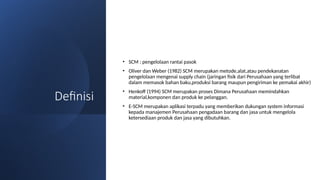 Definisi
• SCM : pengelolaan rantai pasok
• Oliver dan Weber (1982) SCM merupakan metode,alat,atau pendekanatan
pengelolaan mengenai supply chain (jaringan fisik dari Perusahaan yang terlibat
dalam memasok bahan baku,produksi barang maupun pengiriman ke pemakai akhir)
• Henkoff (1994) SCM merupakan proses Dimana Perusahaan memindahkan
material,komponen dan produk ke pelanggan.
• E-SCM merupakan aplikasi terpadu yang memberikan dukungan system informasi
kepada manajemen Perusahaan pengadaan barang dan jasa untuk mengelola
ketersediaan produk dan jasa yang dibutuhkan.
 